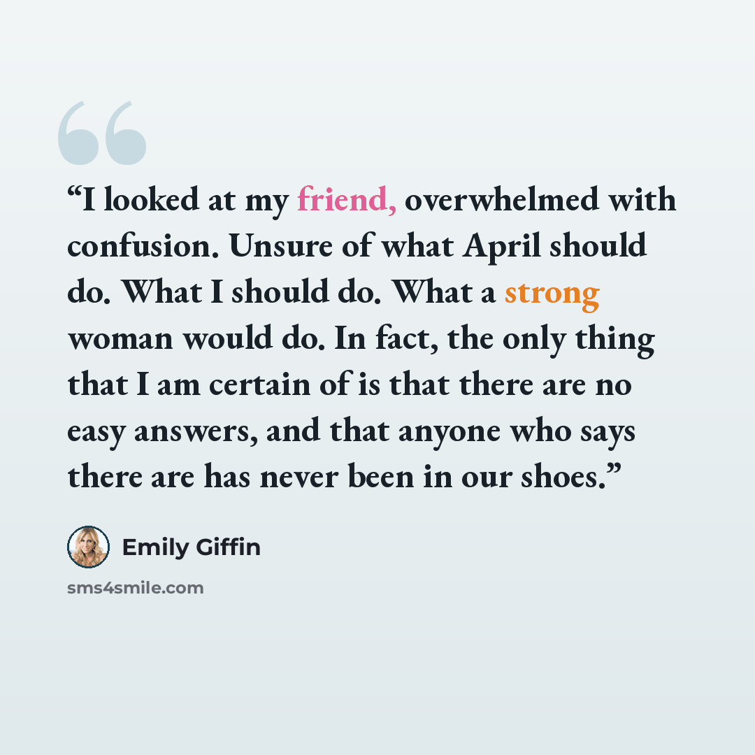“I looked at my friend, overwhelmed with confusion. Unsure of what April should do. What I should do. What a strong woman would do. In fact, the only thing that I am certain of is that there are no easy answers, and that anyone who says there are has never been in our shoes.” quote by Emily Giffin