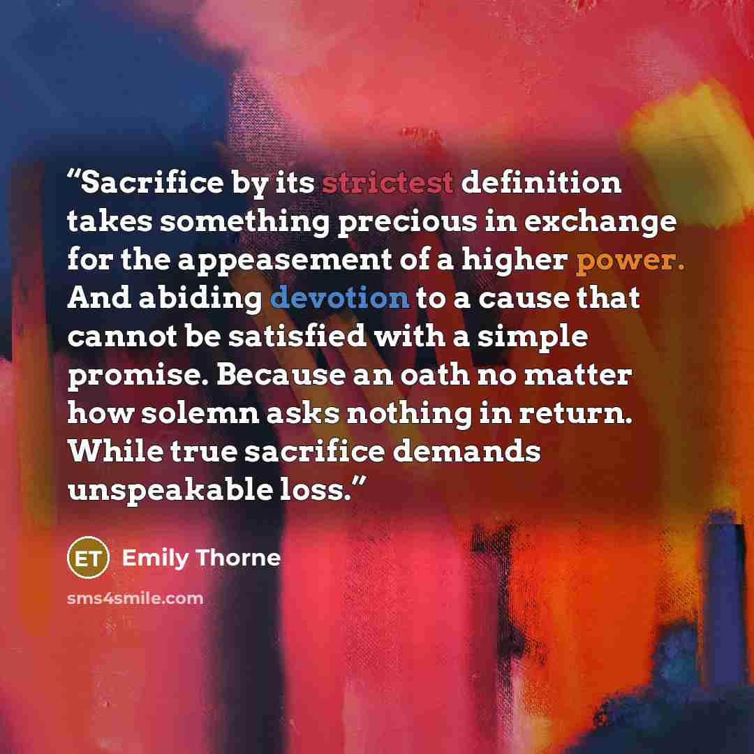 “Sacrifice by its strictest definition takes something precious in exchange for the appeasement of a higher power. And abiding devotion to a cause that cannot be satisfied with a simple promise. Because an oath no matter how solemn asks nothing in return. While true sacrifice demands unspeakable…” quote by Emily Thorne