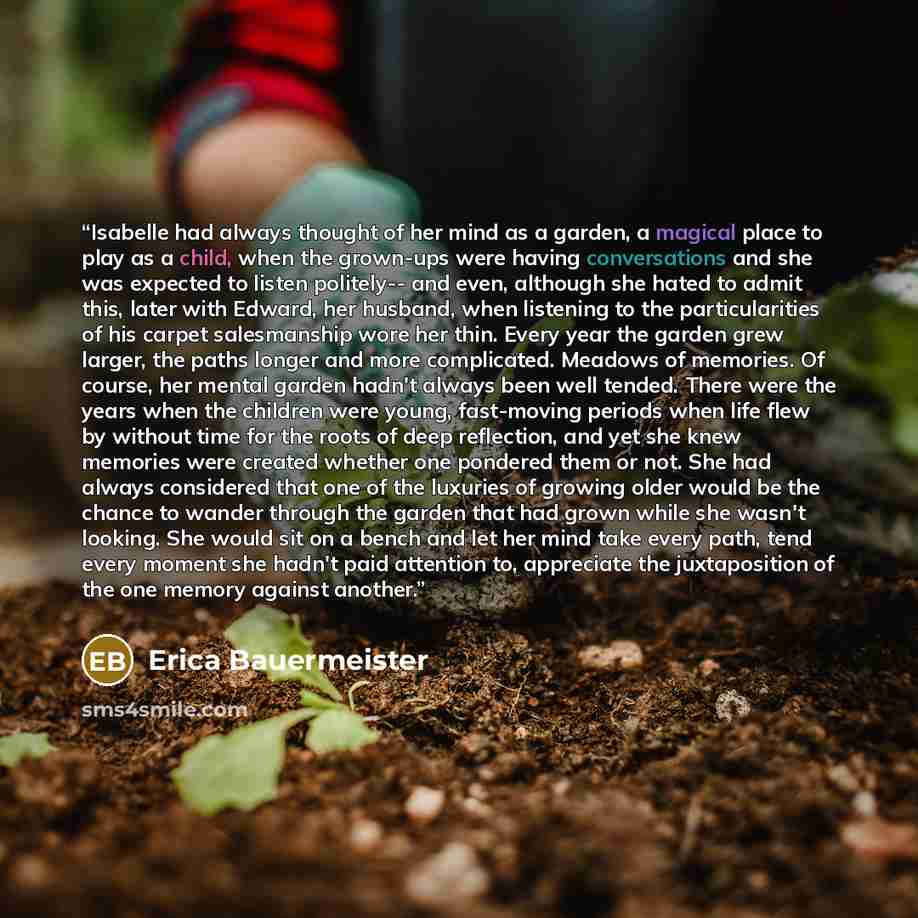 “Isabelle had always thought of her mind as a garden, a magical place to play as a child, when the grown-ups were having conversations and she was expected to listen politely-- and even, although she hated to admit this, later with Edward, her husband, when listening to the particularities of his…” quote by Erica Bauermeister
