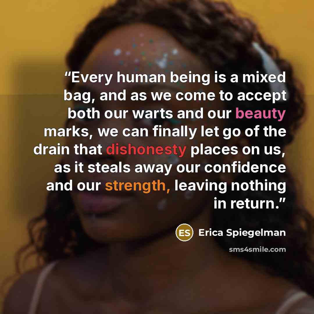 “Every human being is a mixed bag, and as we come to accept both our warts and our beauty marks, we can finally let go of the drain that dishonesty places on us, as it steals away our confidence and our strength, leaving nothing in return.” quote by Erica Spiegelman