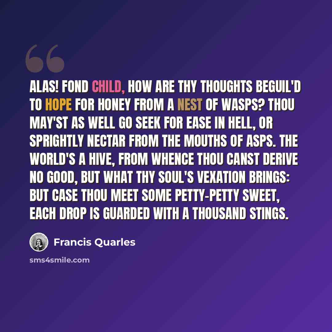 “Alas! fond child, How are thy thoughts beguil'd To hope for honey from a nest of wasps? Thou may'st as well Go seek for ease in hell, Or sprightly nectar from the mouths of asps. The world's a hive, From whence thou canst derive No good, but what thy soul's vexation brings: But case thou meet Some…” quote by Francis Quarles