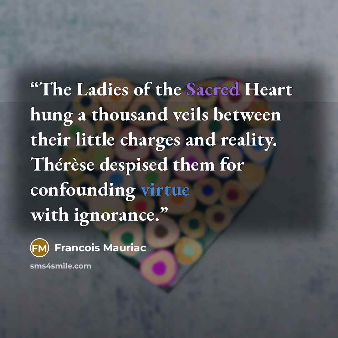 “The Ladies of the Sacred Heart hung a thousand veils between their little charges and reality. Thérèse despised them for confounding virtue with ignorance.” quote by François Mauriac