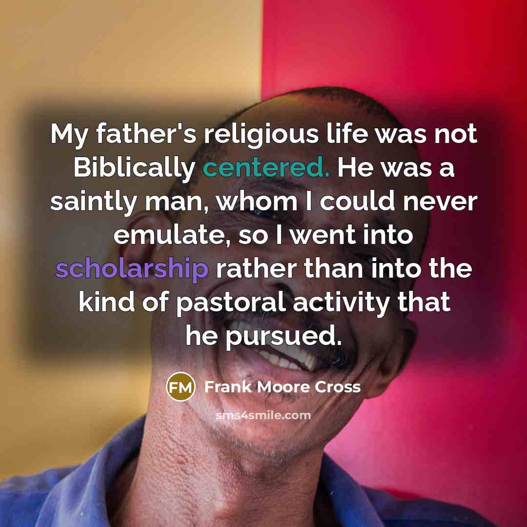 “My father's religious life was not Biblically centered. He was a saintly man, whom I could never emulate, so I went into scholarship rather than into the kind of pastoral activity that he pursued.” quote by Frank Moore Cross