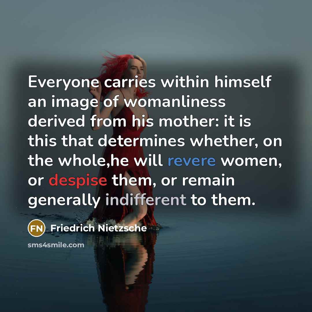 “Everyone carries within himself an image of womanliness derived from his mother: it is this that determines whether, on the whole,he will revere women, or despise them, or remain generally indifferent to them.” quote by Friedrich Nietzsche