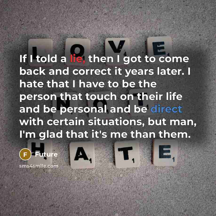 “If I told a lie, then I got to come back and correct it years later. I hate that I have to be the person that touch on their life and be personal and be direct with certain situations, but man, I'm glad that it's me than them.” quote by Future