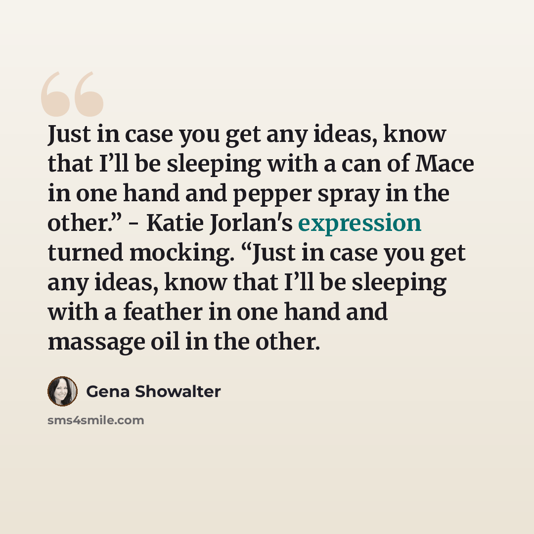 “Just in case you get any ideas, know that I’ll be sleeping with a can of Mace in one hand and pepper spray in the other.” - Katie Jorlan's expression turned mocking. “Just in case you get any ideas, know that I’ll be sleeping with a feather in one hand and massage oil in the other.” quote by Gena Showalter