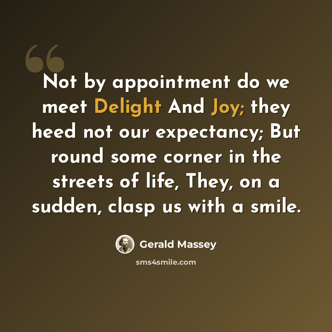 “Not by appointment do we meet Delight And Joy; they heed not our expectancy; But round some corner in the streets of life, They, on a sudden, clasp us with a smile.” quote by Gerald Massey