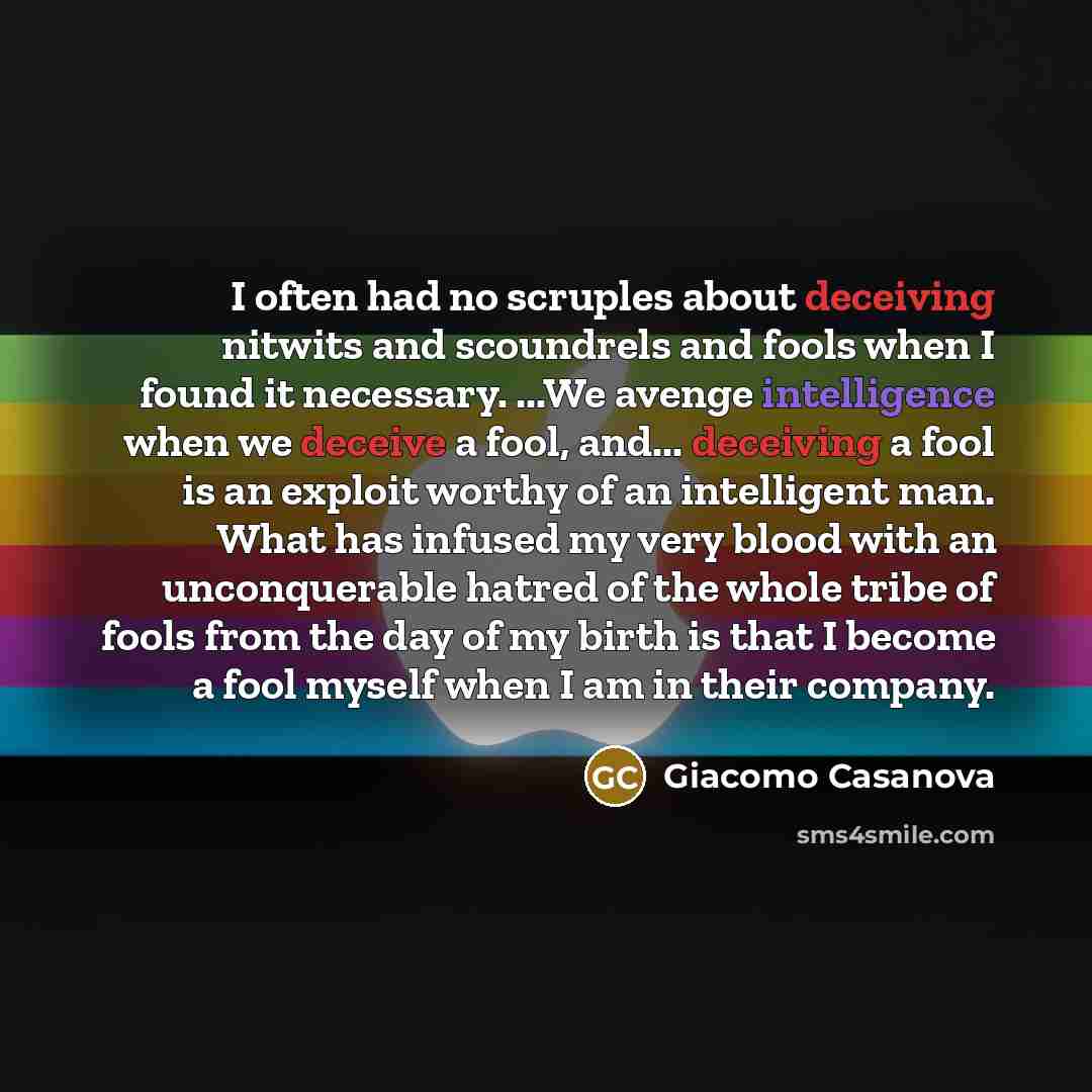 “I often had no scruples about deceiving nitwits and scoundrels and fools when I found it necessary. ...We avenge intelligence when we deceive a fool, and... deceiving a fool is an exploit worthy of an intelligent man. What has infused my very blood with an unconquerable hatred of the whole tribe…” quote by Giacomo Casanova