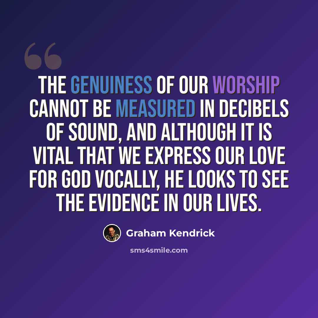 “The genuiness of our worship cannot be measured in decibels of sound, and although it is vital that we express our love for God vocally, He looks to see the evidence in our lives.” quote by Graham Kendrick