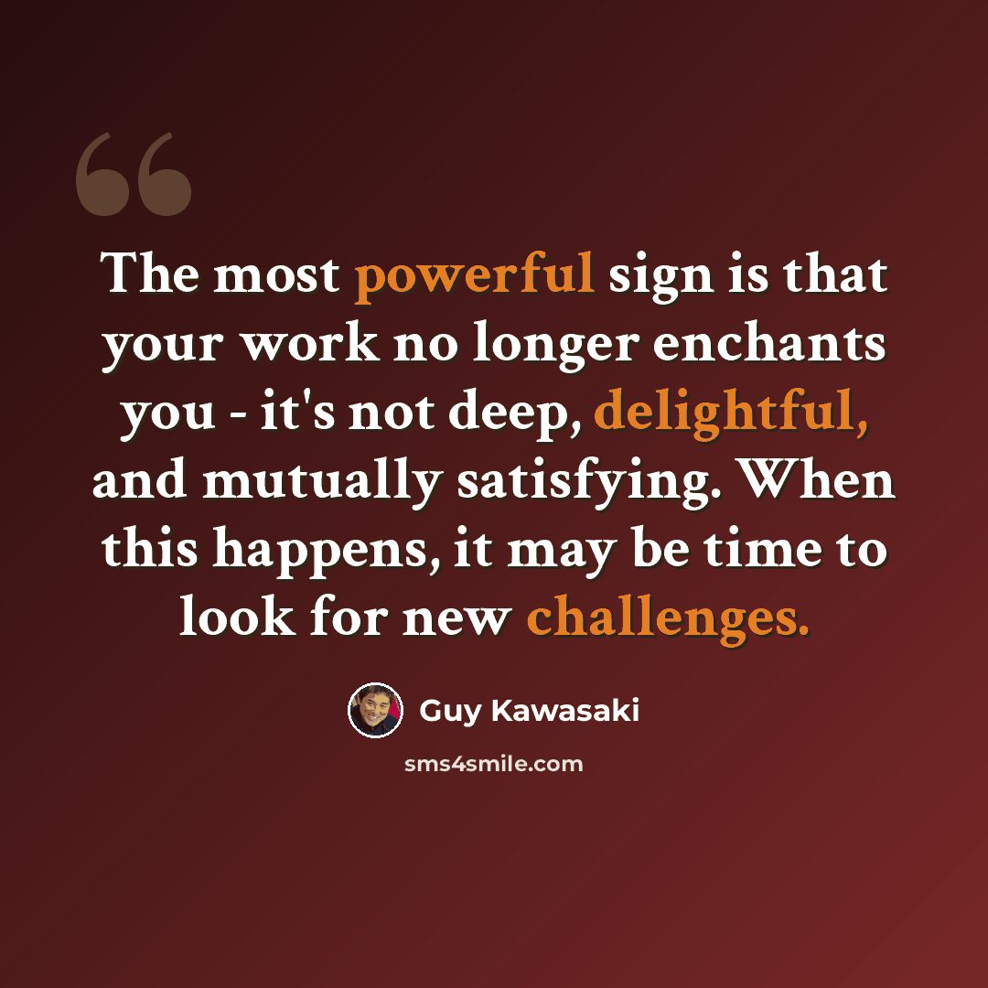 “The most powerful sign is that your work no longer enchants you - it's not deep, delightful, and mutually satisfying. When this happens, it may be time to look for new challenges.” quote by Guy Kawasaki