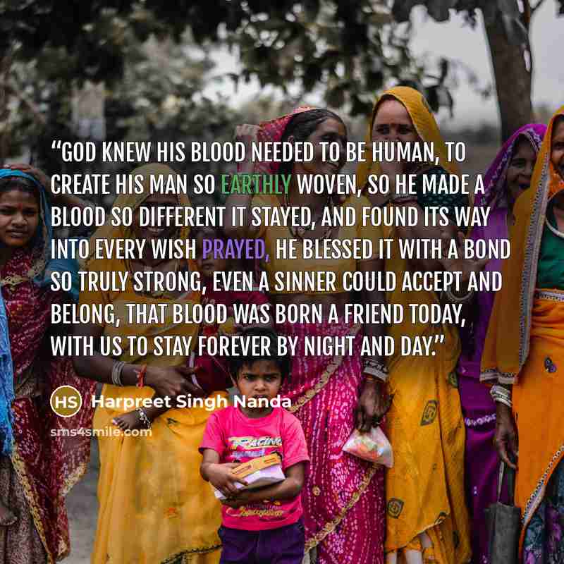 “God knew his blood needed to be human, to create his man so earthly woven, so he made a blood so different it stayed, and found its way into every wish prayed, he blessed it with a bond so truly strong, even a sinner could accept and belong, that blood was born a friend today, with us to stay…” quote by Harpreet Singh Nanda