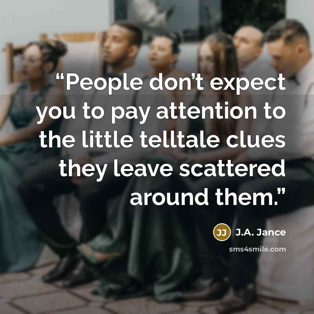 “People don’t expect you to pay attention to the little telltale clues they leave scattered around them.” quote by J.A. Jance