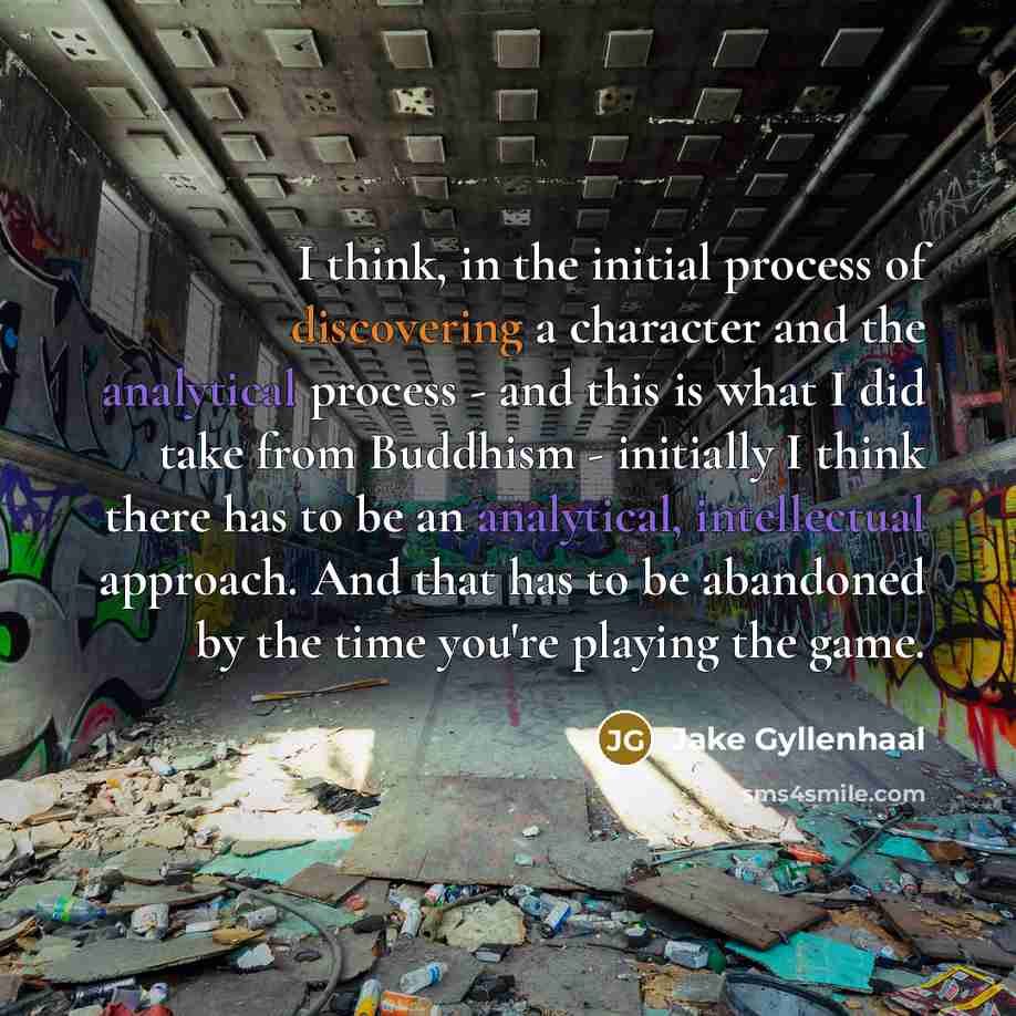 “I think, in the initial process of discovering a character and the analytical process - and this is what I did take from Buddhism - initially I think there has to be an analytical, intellectual approach. And that has to be abandoned by the time you're playing the game.” quote by Jake Gyllenhaal