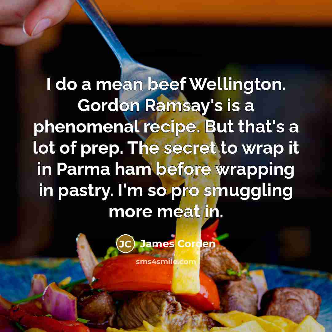 “I do a mean beef Wellington. Gordon Ramsay's is a phenomenal recipe. But that's a lot of prep. The secret to wrap it in Parma ham before wrapping in pastry. I'm so pro smuggling more meat in.” quote by James Corden