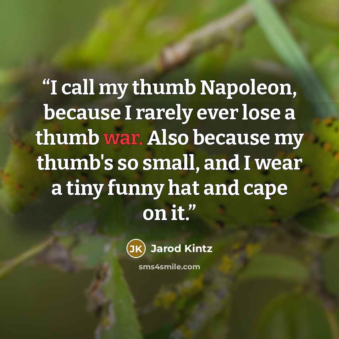 “I call my thumb Napoleon, because I rarely ever lose a thumb war. Also because my thumb's so small, and I wear a tiny funny hat and cape on it.” quote by Jarod Kintz