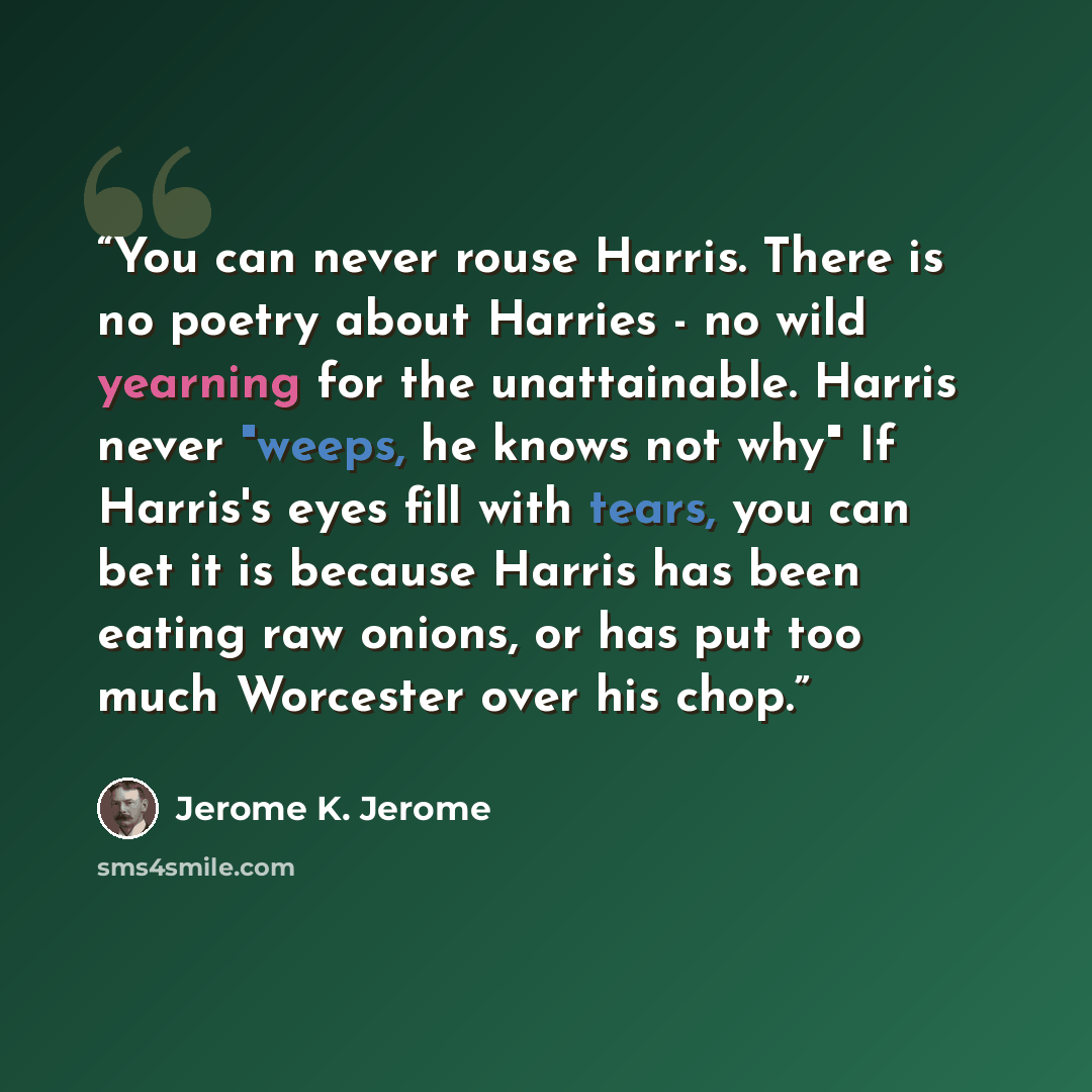 “You can never rouse Harris. There is no poetry about Harries - no wild yearning for the unattainable. Harris never "weeps, he knows not why" If Harris's eyes fill with tears, you can bet it is because Harris has been eating raw onions, or has put too much Worcester over his chop.” quote by Jerome K. Jerome