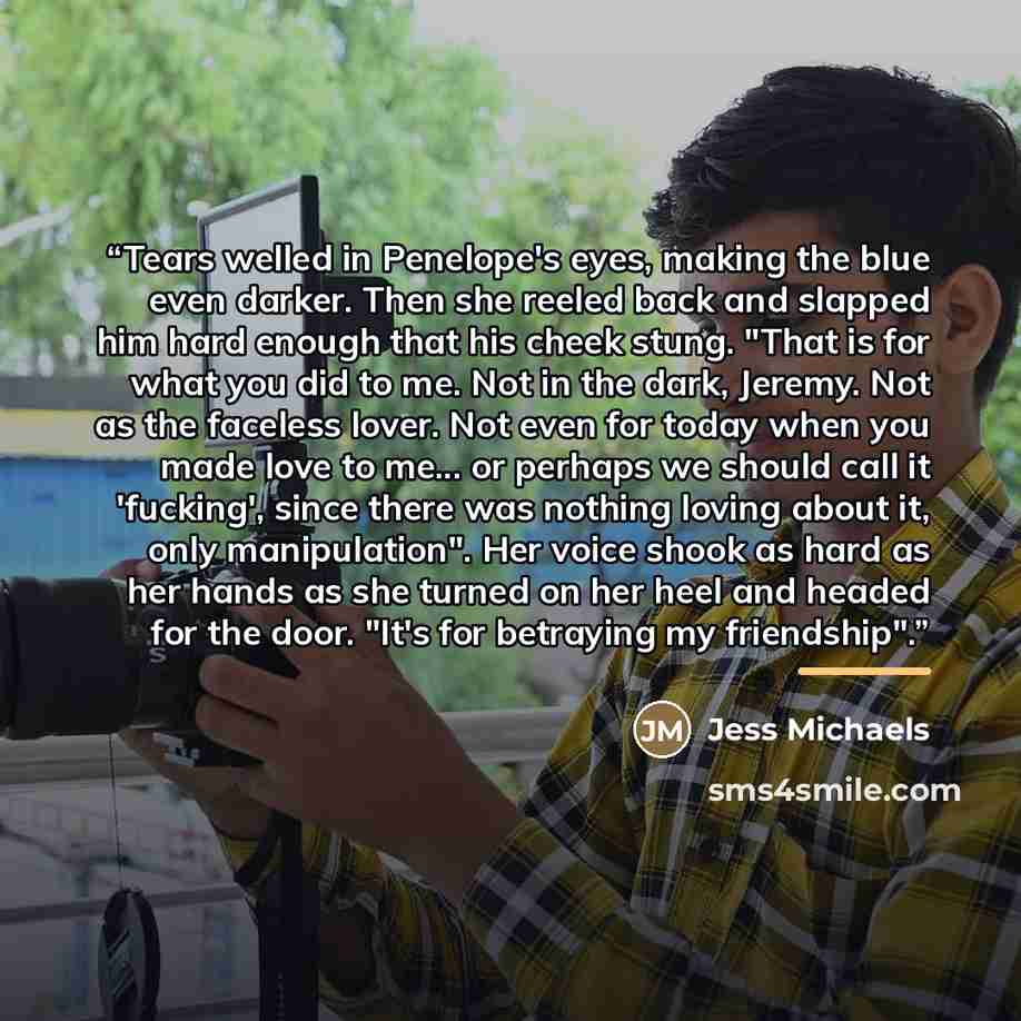 “Tears welled in Penelope's eyes, making the blue even darker. Then she reeled back and slapped him hard enough that his cheek stung. "That is for what you did to me. Not in the dark, Jeremy. Not as the faceless lover. Not even for today when you made love to me... or perhaps we should call it…” quote by Jess Michaels