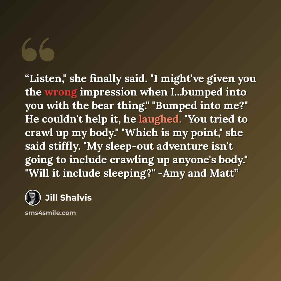“Listen," she finally said. "I might've given you the wrong impression when I...bumped into you with the bear thing." "Bumped into me?" He couldn't help it, he laughed. "You tried to crawl up my body." "Which is my point," she said stiffly. "My sleep-out adventure isn't going to include crawling up…” quote by Jill Shalvis