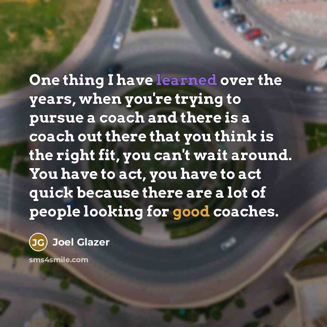 “One thing I have learned over the years, when you're trying to pursue a coach and there is a coach out there that you think is the right fit, you can't wait around. You have to act, you have to act quick because there are a lot of people looking for good coaches.” quote by Joel Glazer