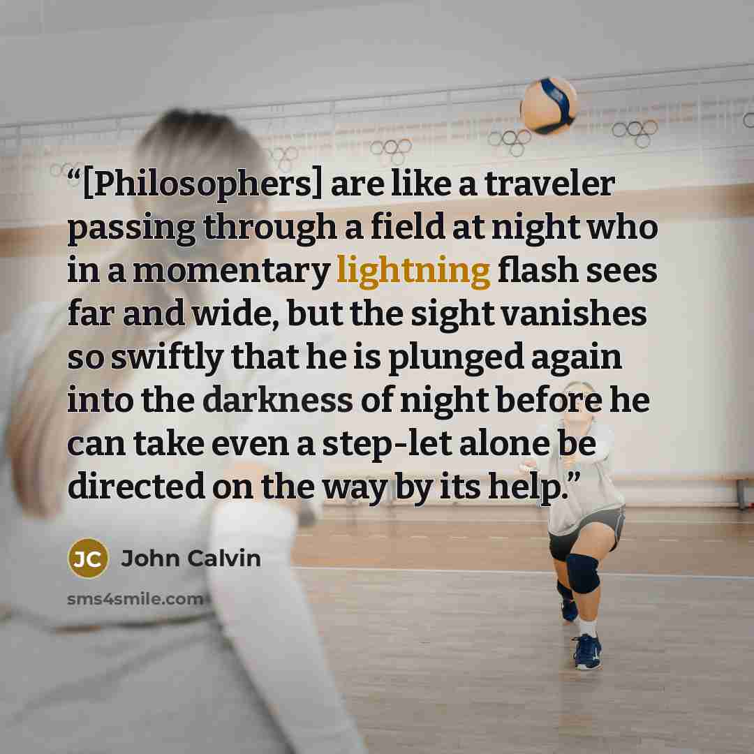 “[Philosophers] are like a traveler passing through a field at night who in a momentary lightning flash sees far and wide, but the sight vanishes so swiftly that he is plunged again into the darkness of night before he can take even a step-let alone be directed on the way by its help.” quote by John Calvin