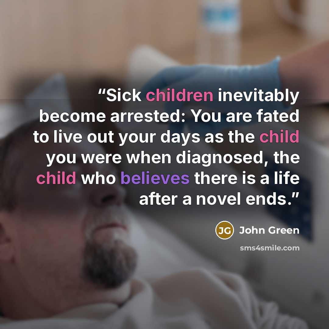“Sick children inevitably become arrested: You are fated to live out your days as the child you were when diagnosed, the child who believes there is a life after a novel ends.” quote by John Green