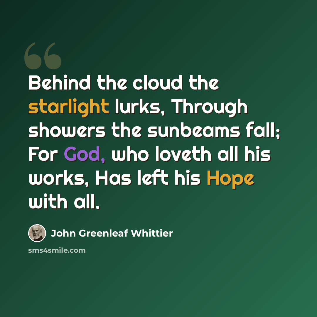 “Behind the cloud the starlight lurks, Through showers the sunbeams fall; For God, who loveth all his works, Has left his Hope with all.” quote by John Greenleaf Whittier