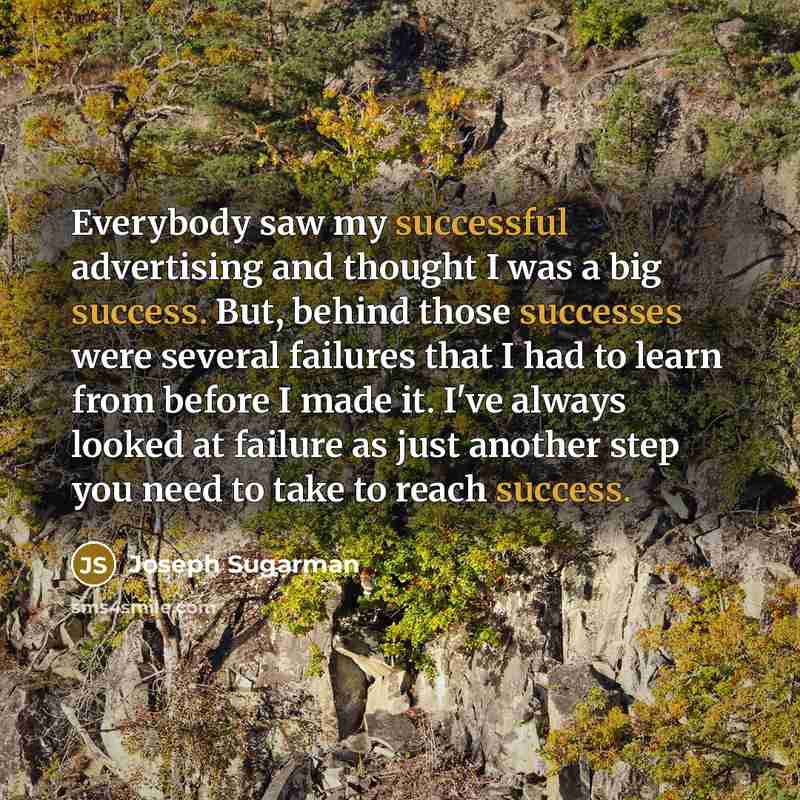 “Everybody saw my successful advertising and thought I was a big success. But, behind those successes were several failures that I had to learn from before I made it. I've always looked at failure as just another step you need to take to reach success.” quote by Joseph Sugarman