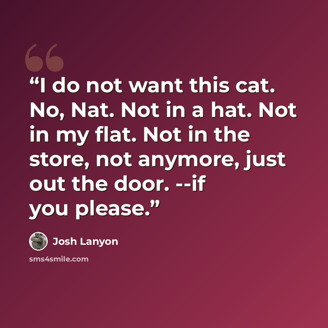 “I do not want this cat. No, Nat. Not in a hat. Not in my flat. Not in the store, not anymore, just out the door. --if you please.” quote by Josh Lanyon