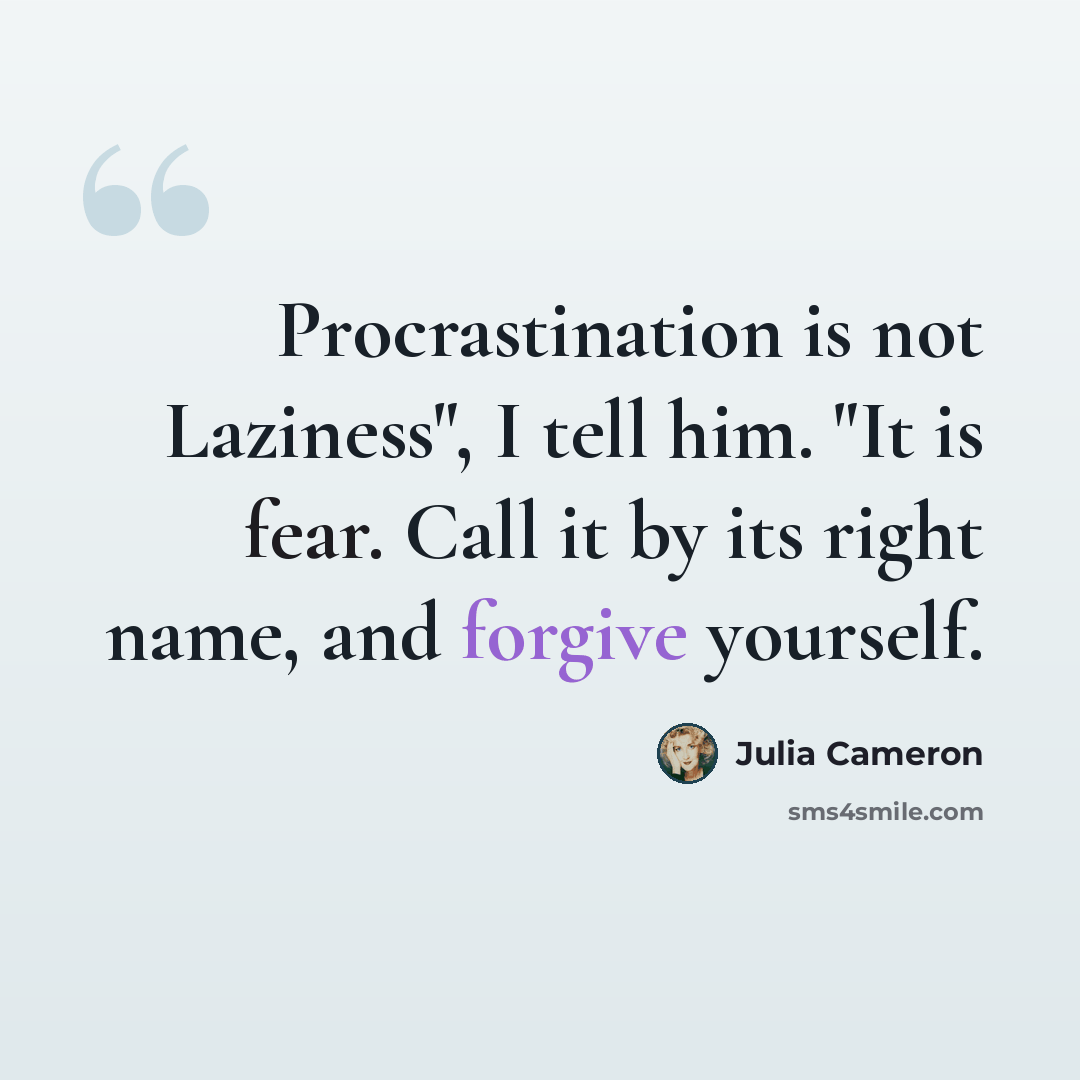 “Procrastination is not Laziness", I tell him. "It is fear. Call it by its right name, and forgive yourself.” quote by Julia Cameron