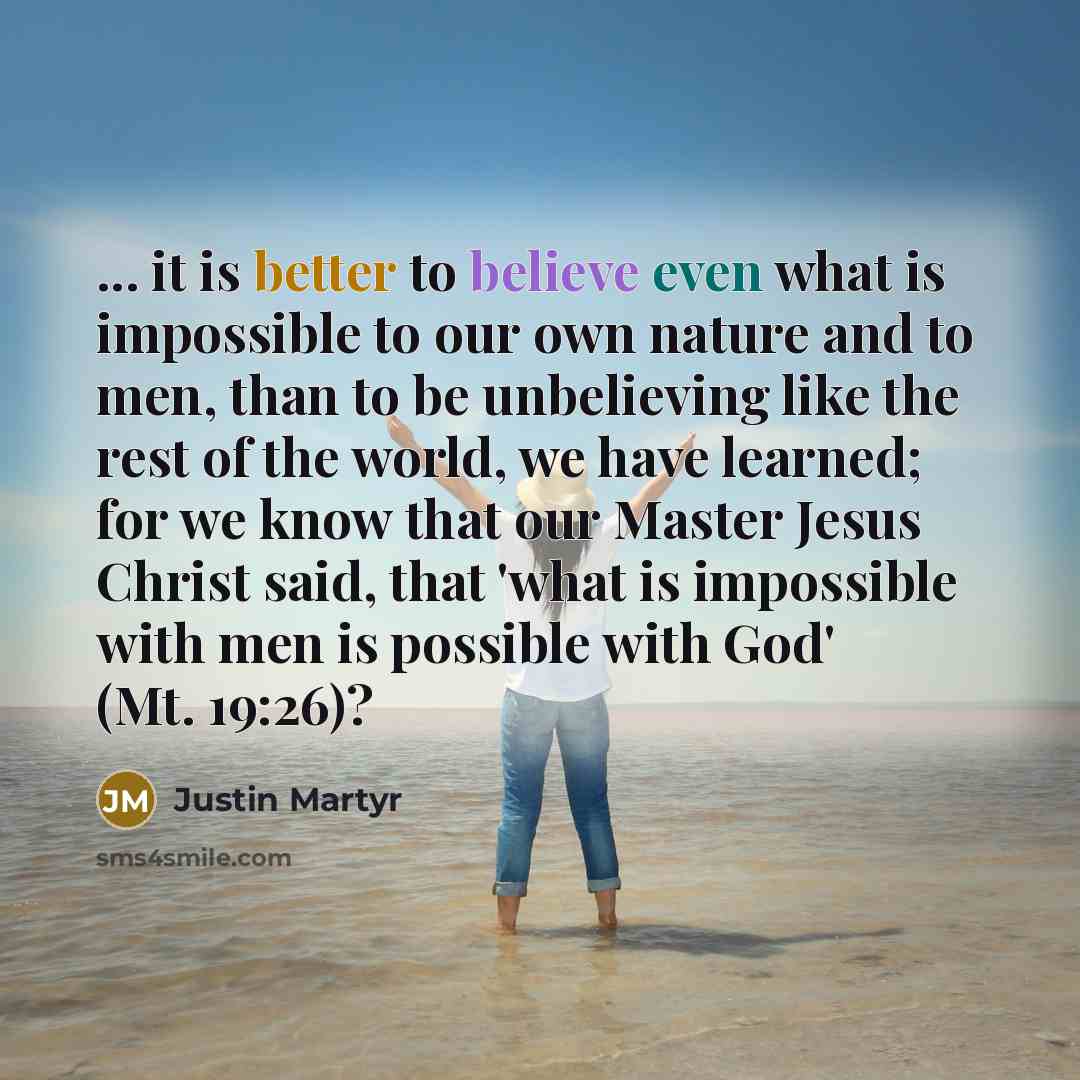 “... it is better to believe even what is impossible to our own nature and to men, than to be unbelieving like the rest of the world, we have learned; for we know that our Master Jesus Christ said, that 'what is impossible with men is possible with God' (Mt. 19:26)?” quote by Justin Martyr