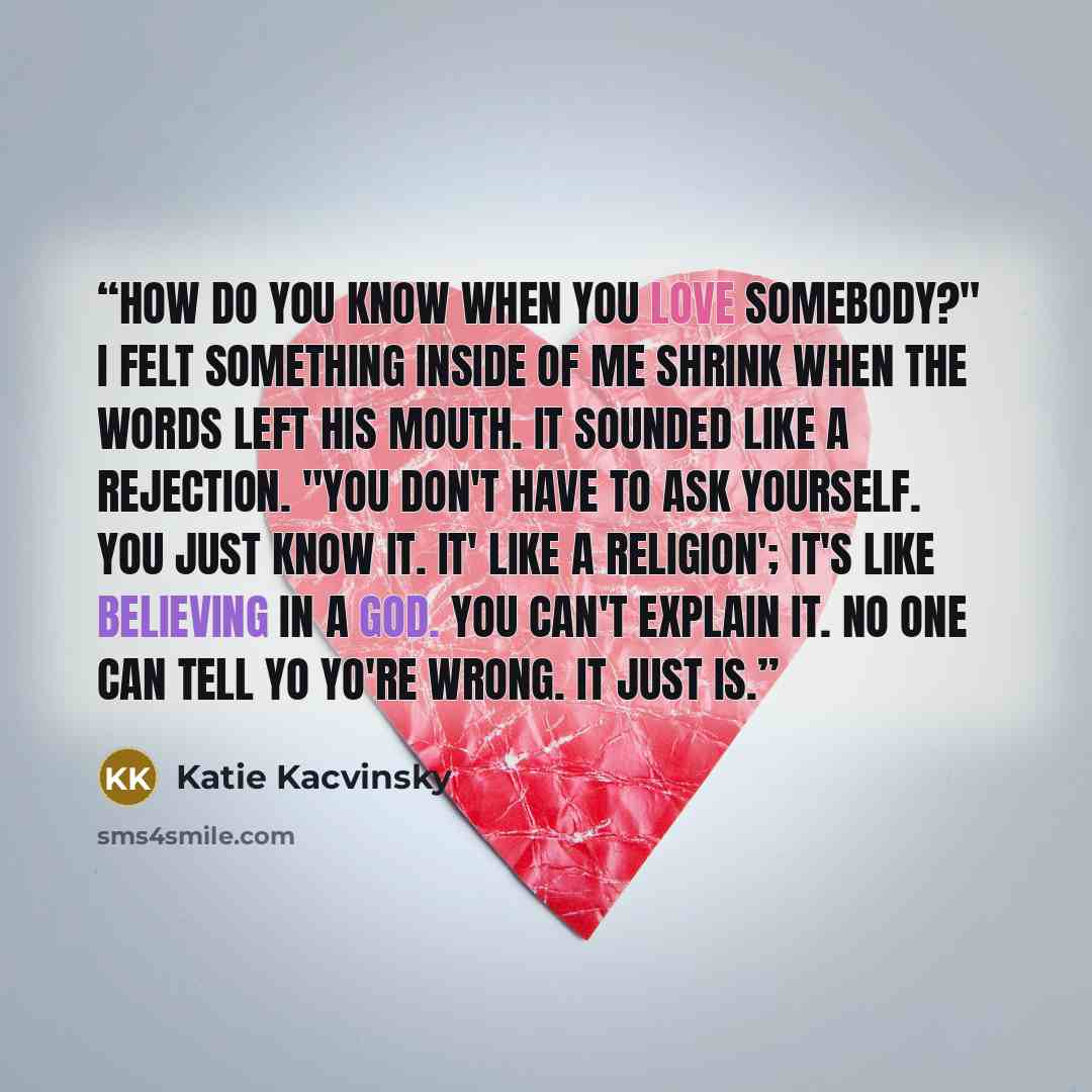 “How do you know when you love somebody?" I felt something inside of me shrink when the words left his mouth. It sounded like a rejection. "You don't have to ask yourself. You just know it. It' like a religion'; it's like believing in a god. You can't explain it. No one can tell yo yo're wrong. It…” quote by Katie Kacvinsky