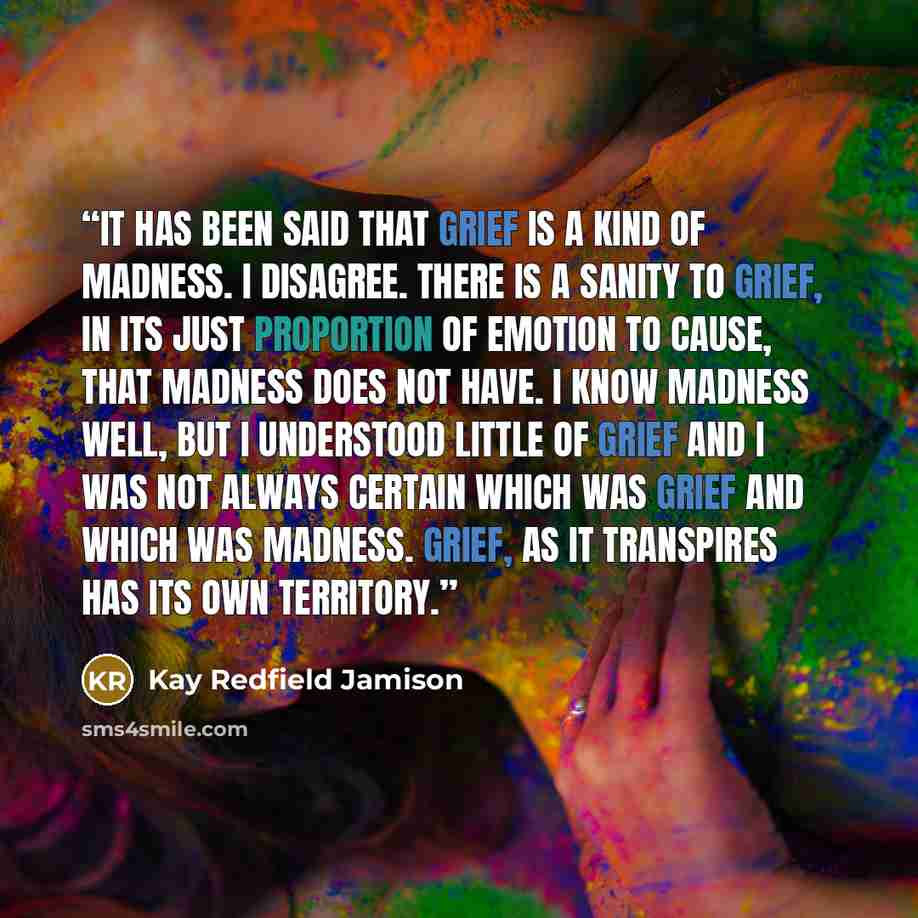 “It has been said that grief is a kind of madness. I disagree. There is a sanity to grief, in its just proportion of emotion to cause, that madness does not have. I know madness well, but I understood little of grief and I was not always certain which was grief and which was madness. Grief, as it…” quote by Kay Redfield Jamison