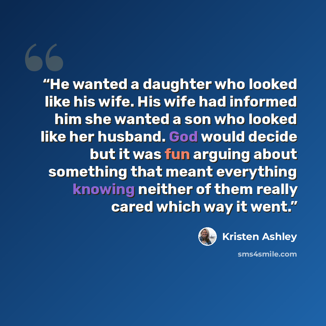 “He wanted a daughter who looked like his wife. His wife had informed him she wanted a son who looked like her husband. God would decide but it was fun arguing about something that meant everything knowing neither of them really cared which way it went.” quote by Kristen Ashley