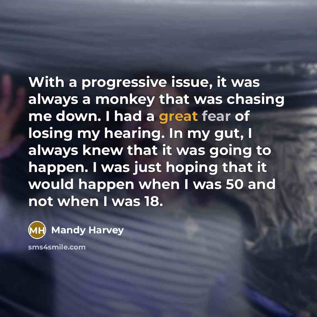 “With a progressive issue, it was always a monkey that was chasing me down. I had a great fear of losing my hearing. In my gut, I always knew that it was going to happen. I was just hoping that it would happen when I was 50 and not when I was 18.” quote by Mandy Harvey