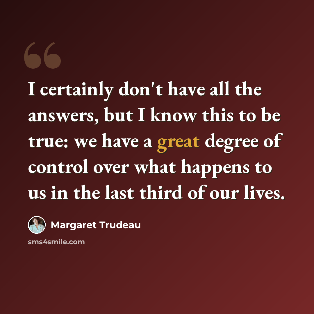 “I certainly don't have all the answers, but I know this to be true: we have a great degree of control over what happens to us in the last third of our lives.” quote by Margaret Trudeau