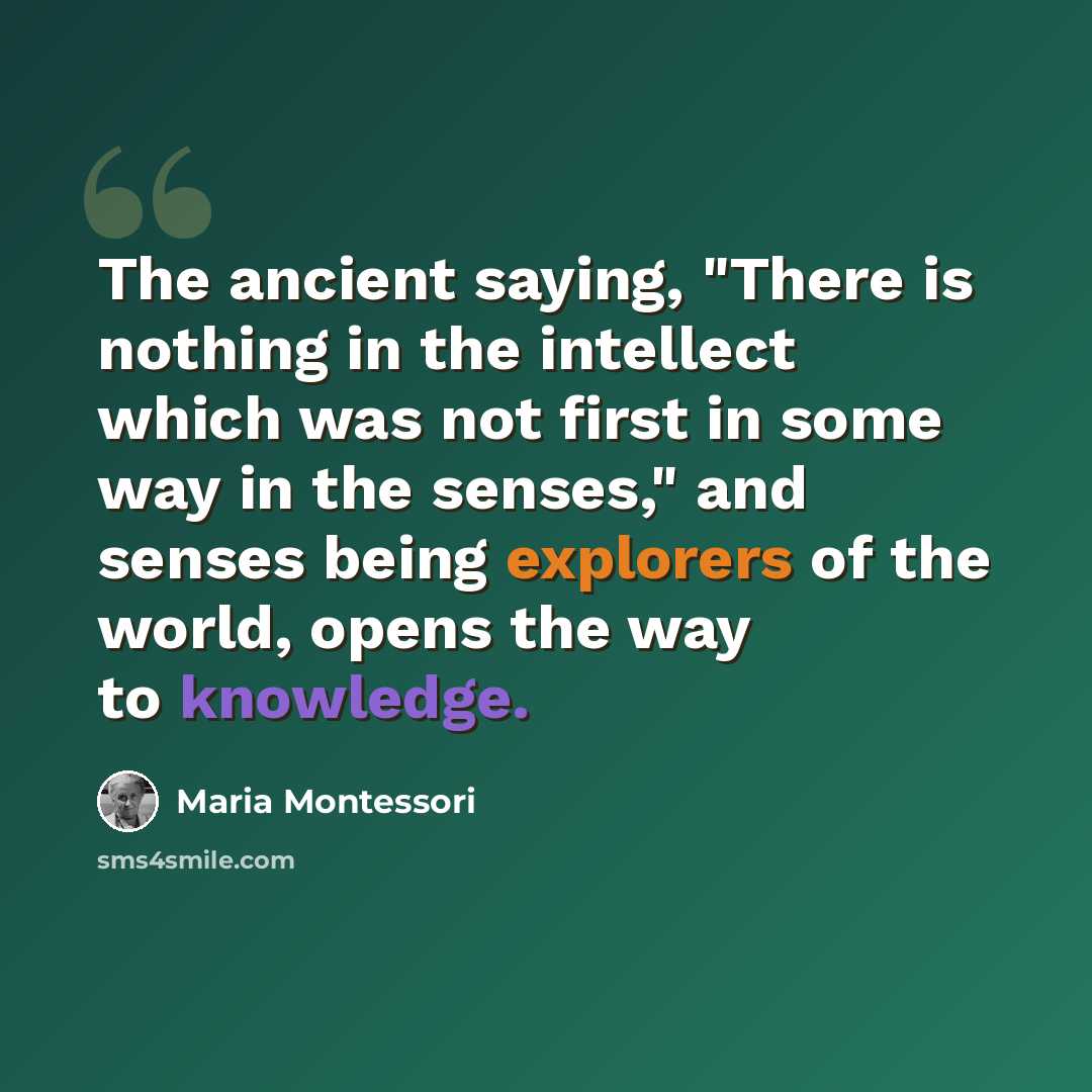 “The ancient saying, "There is nothing in the intellect which was not first in some way in the senses," and senses being explorers of the world, opens the way to knowledge.” quote by Maria Montessori