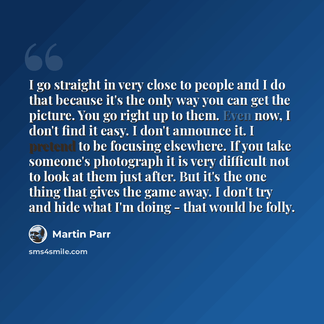 “I go straight in very close to people and I do that because it's the only way you can get the picture. You go right up to them. Even now, I don't find it easy. I don't announce it. I pretend to be focusing elsewhere. If you take someone's photograph it is very difficult not to look at them just…” quote by Martin Parr