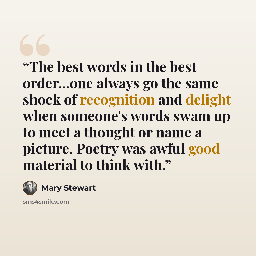 “The best words in the best order...one always go the same shock of recognition and delight when someone's words swam up to meet a thought or name a picture. Poetry was awful good material to think with.” quote by Mary Stewart