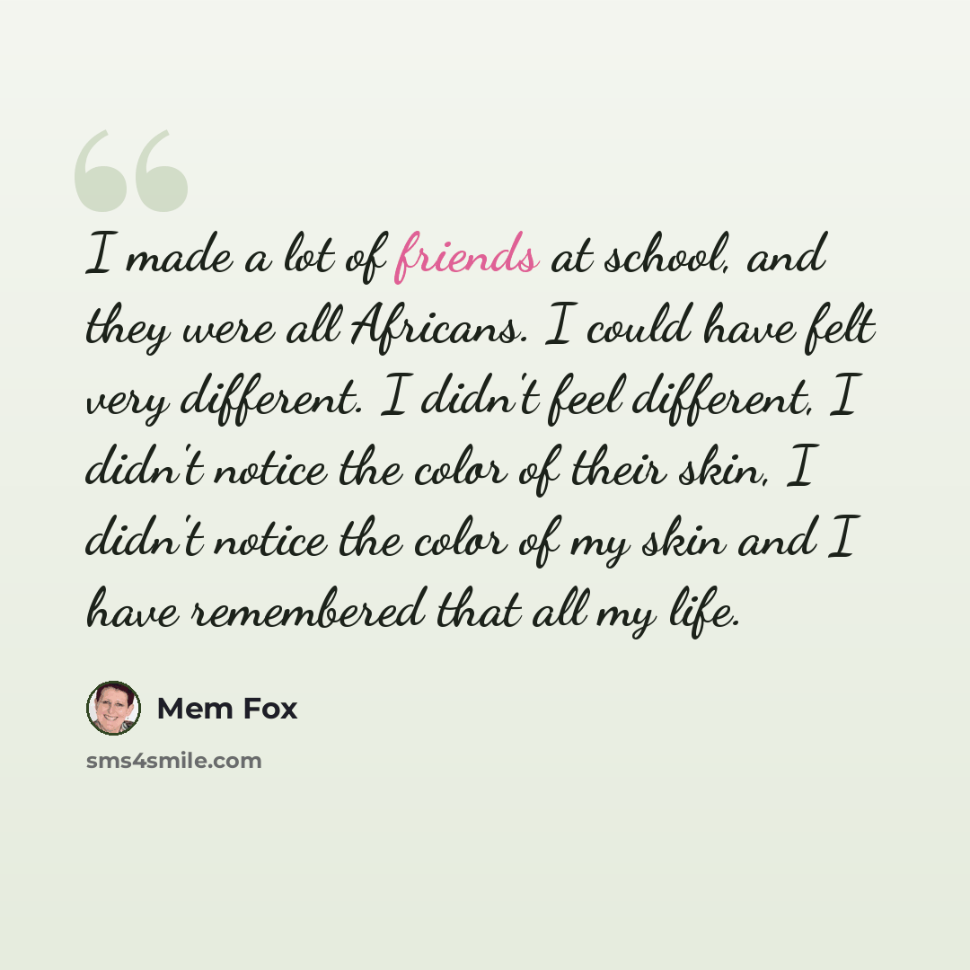 “I made a lot of friends at school, and they were all Africans. I could have felt very different. I didn't feel different, I didn't notice the color of their skin, I didn't notice the color of my skin and I have remembered that all my life.” quote by Mem Fox