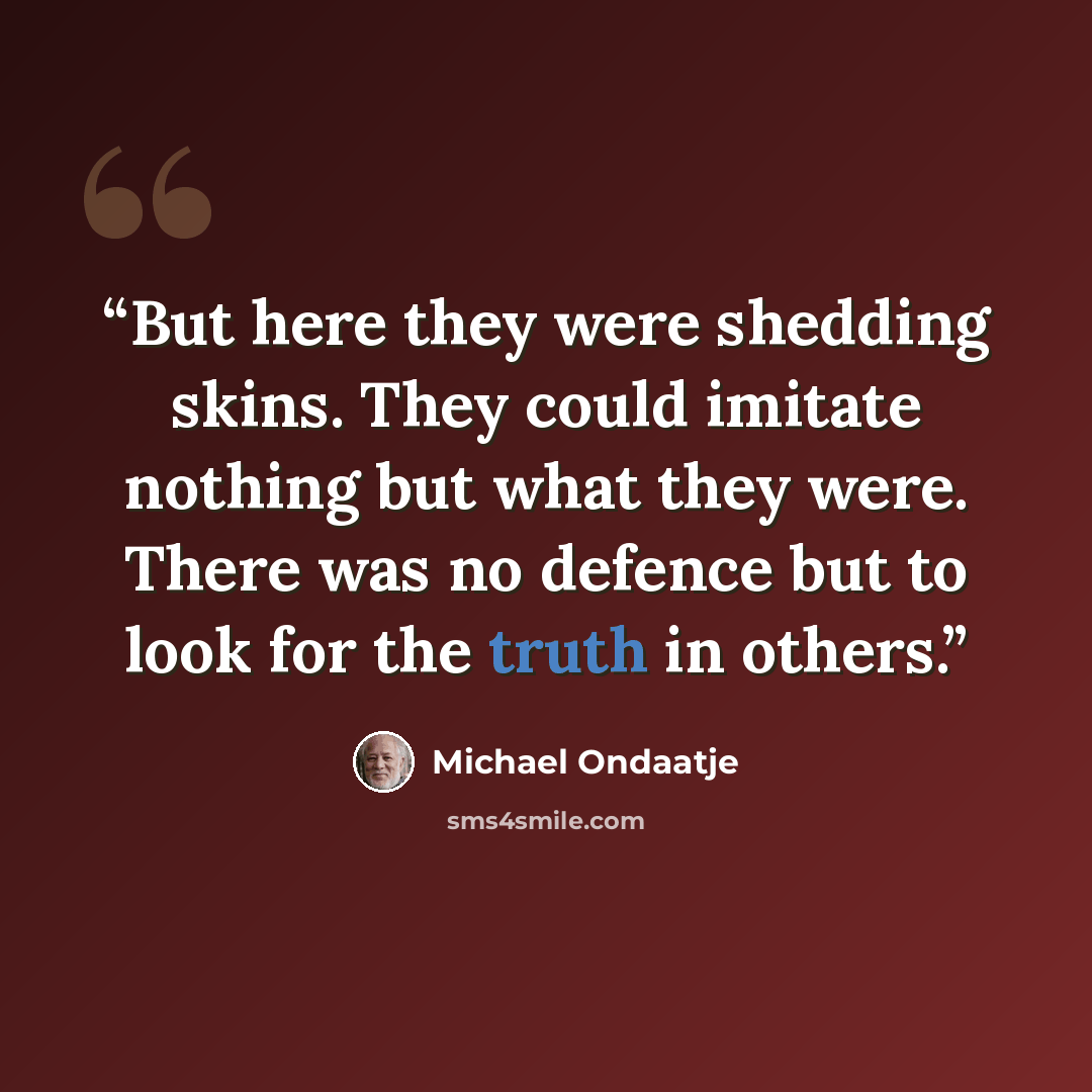 “But here they were shedding skins. They could imitate nothing but what they were. There was no defence but to look for the truth in others.” quote by Michael Ondaatje