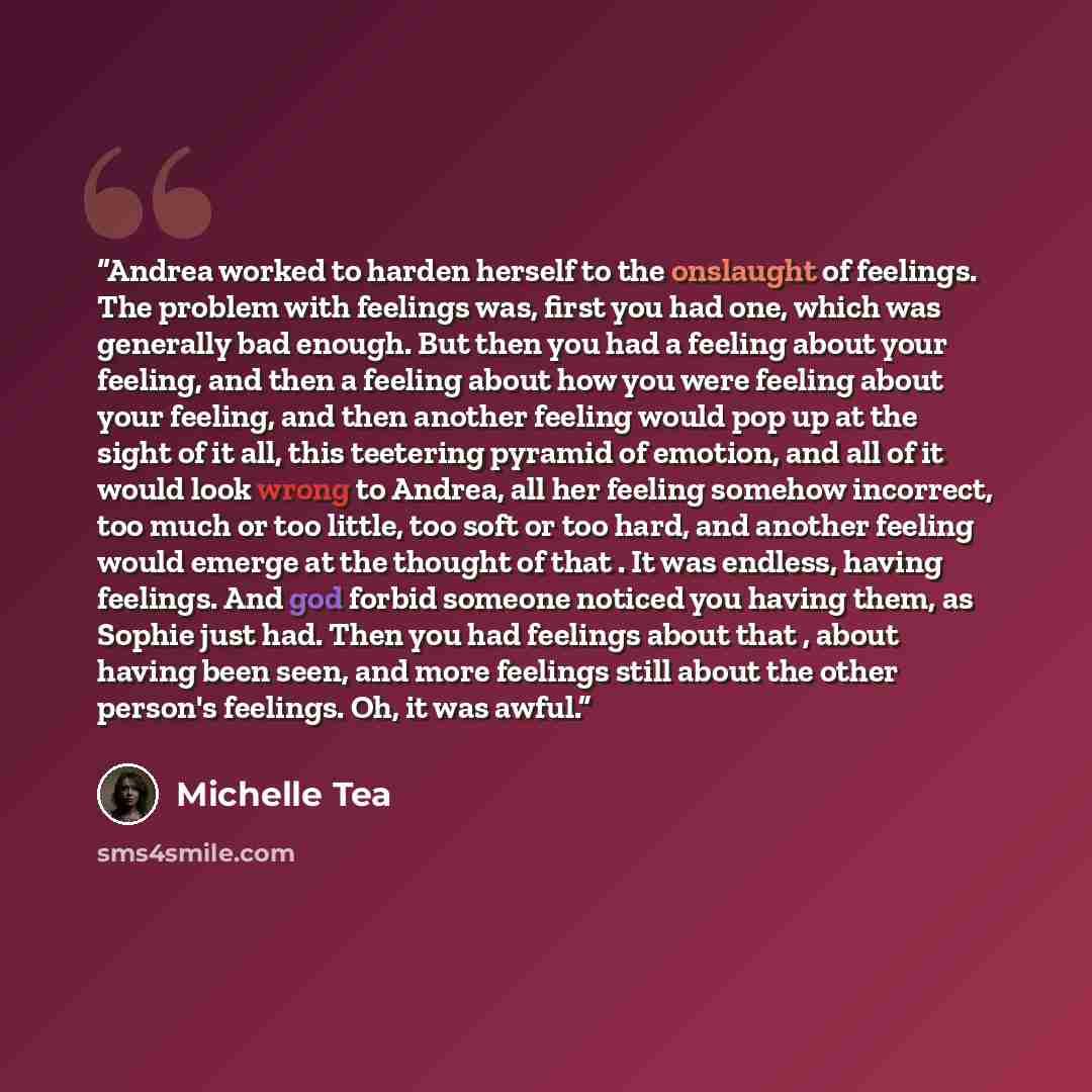“Andrea worked to harden herself to the onslaught of feelings. The problem with feelings was, first you had one, which was generally bad enough. But then you had a feeling about your feeling, and then a feeling about how you were feeling about your feeling, and then another feeling would pop up at…” quote by Michelle Tea