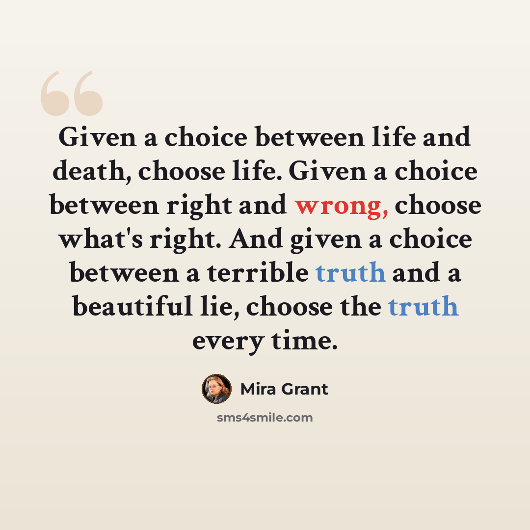 “Given a choice between life and death, choose life. Given a choice between right and wrong, choose what's right. And given a choice between a terrible truth and a beautiful lie, choose the truth every time.” quote by Mira Grant