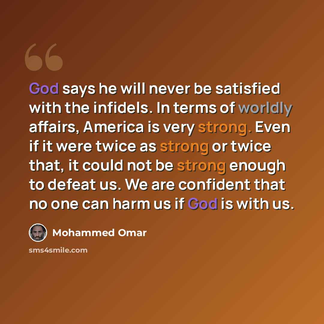 “God says he will never be satisfied with the infidels. In terms of worldly affairs, America is very strong. Even if it were twice as strong or twice that, it could not be strong enough to defeat us. We are confident that no one can harm us if God is with us.” quote by Mohammed Omar