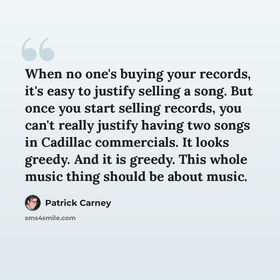“When no one's buying your records, it's easy to justify selling a song. But once you start selling records, you can't really justify having two songs in Cadillac commercials. It looks greedy. And it is greedy. This whole music thing should be about music.” quote by Patrick Carney
