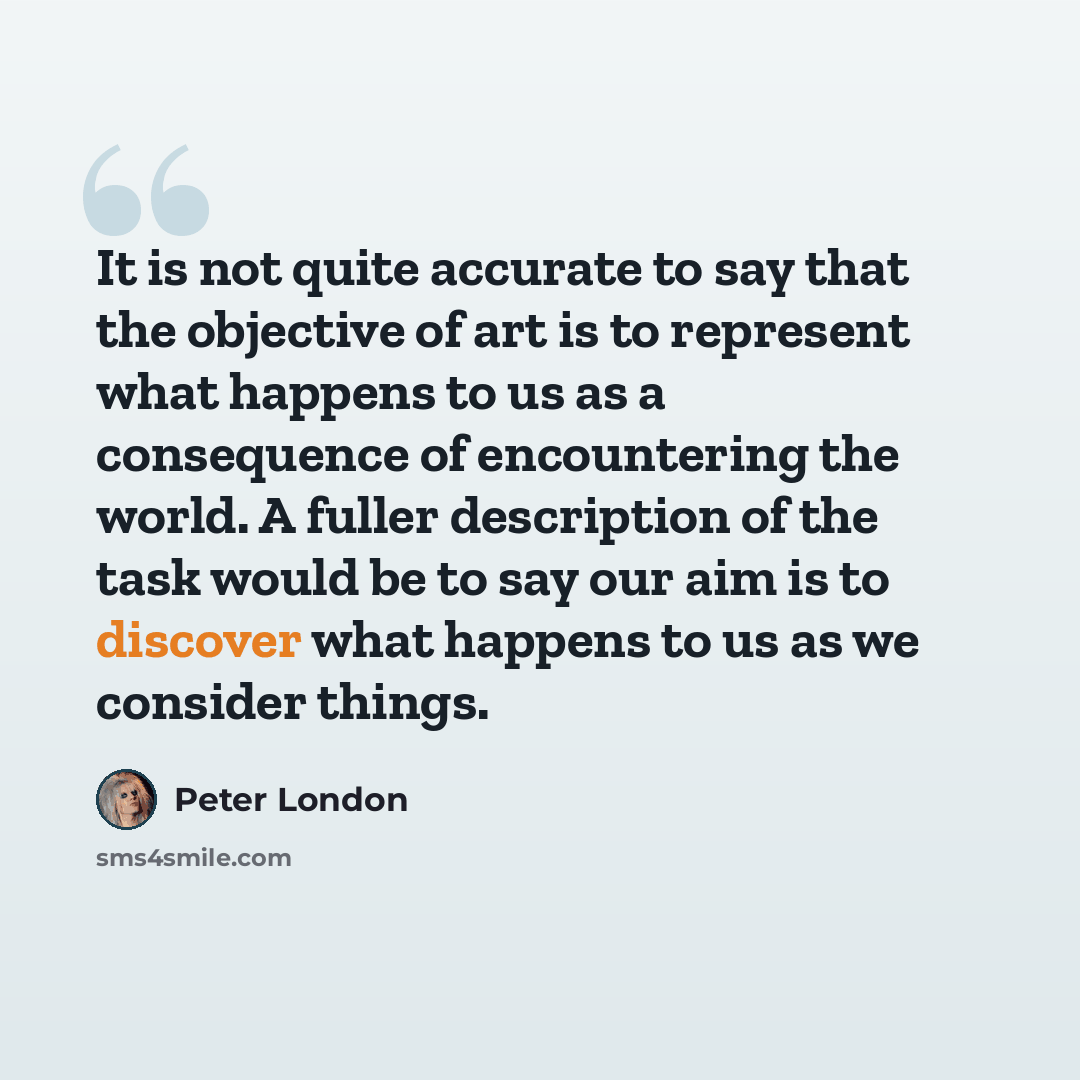 “It is not quite accurate to say that the objective of art is to represent what happens to us as a consequence of encountering the world. A fuller description of the task would be to say our aim is to discover what happens to us as we consider things.” quote by Peter London