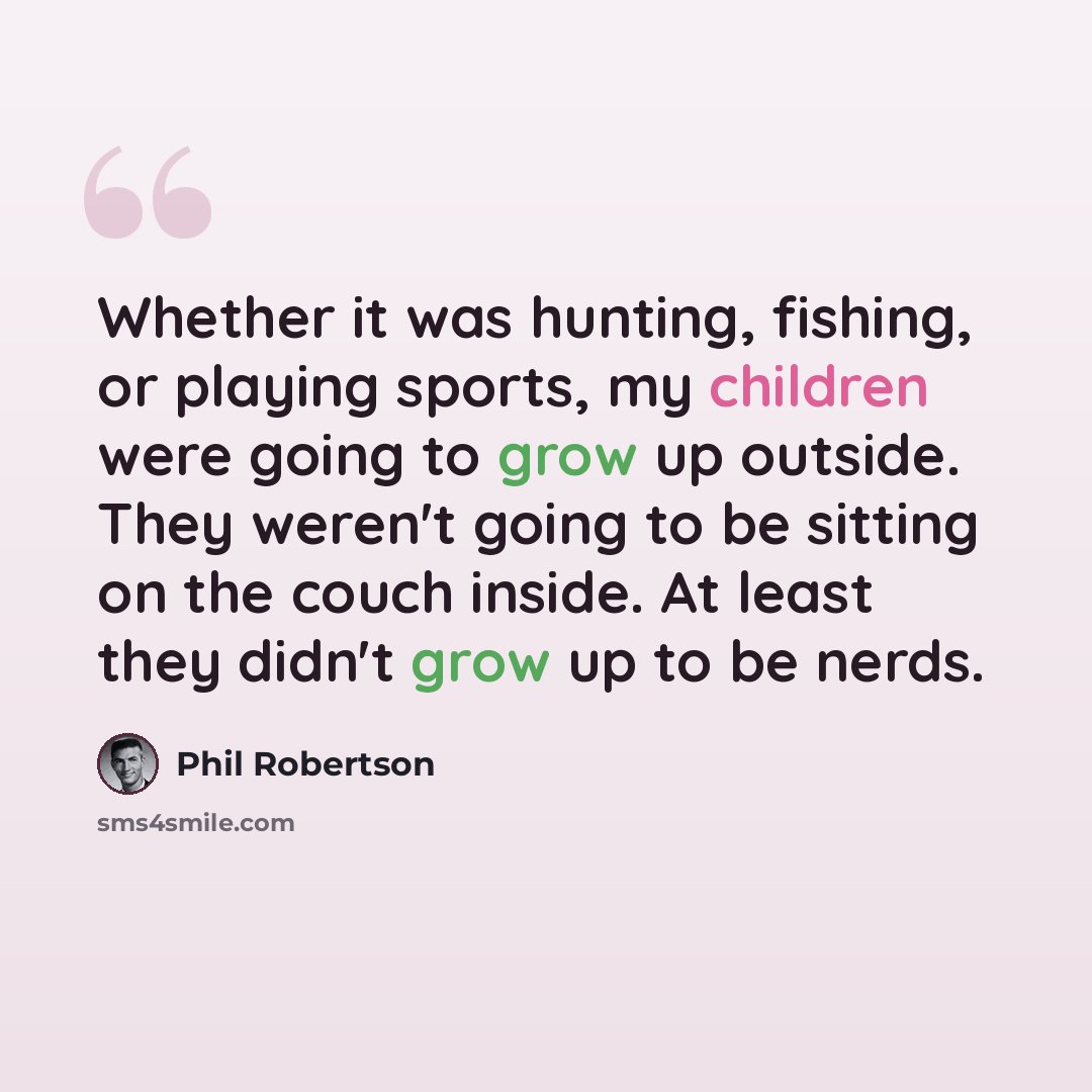 “Whether it was hunting, fishing, or playing sports, my children were going to grow up outside. They weren't going to be sitting on the couch inside. At least they didn't grow up to be nerds.” quote by Phil Robertson