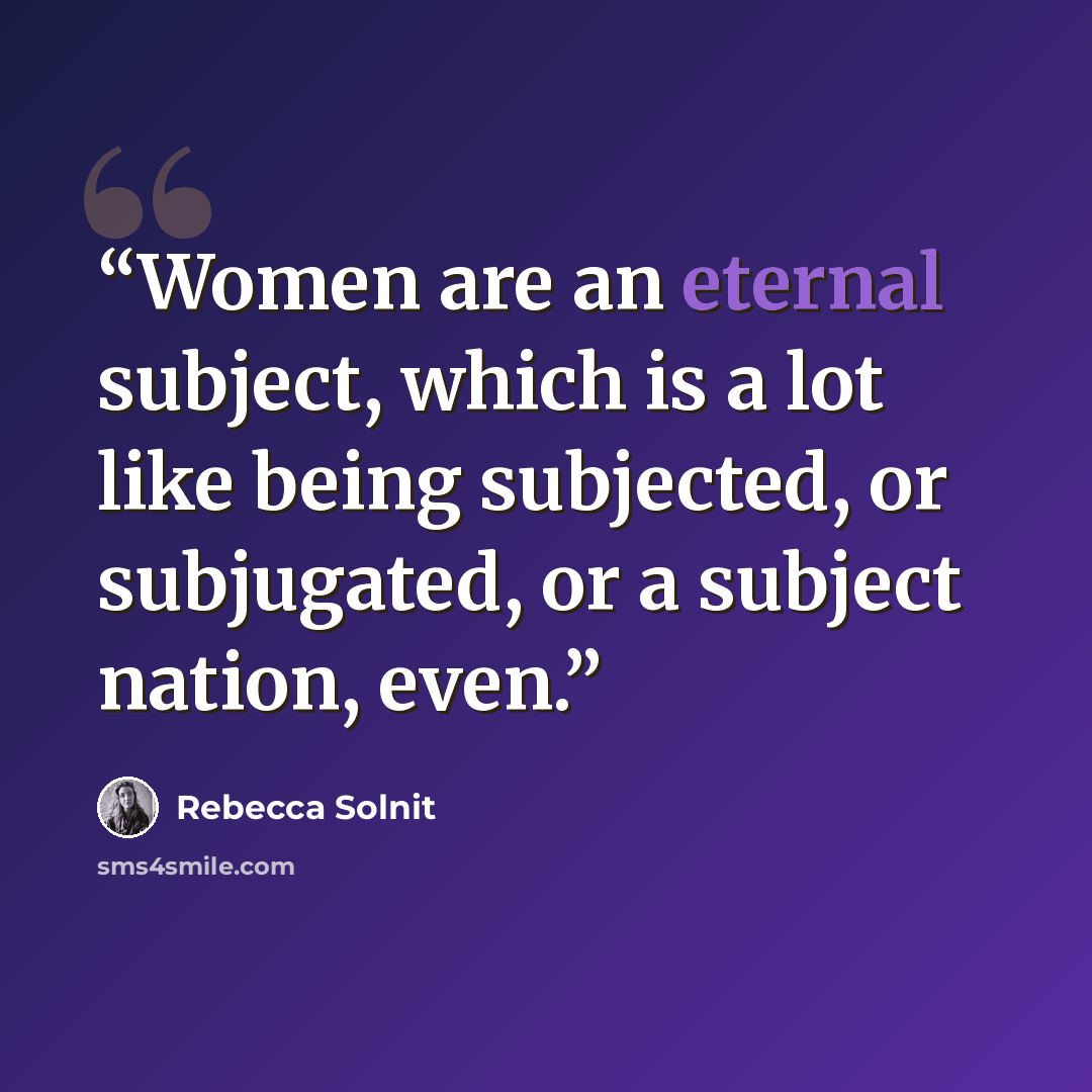 “Women are an eternal subject, which is a lot like being subjected, or subjugated, or a subject nation, even.” quote by Rebecca Solnit
