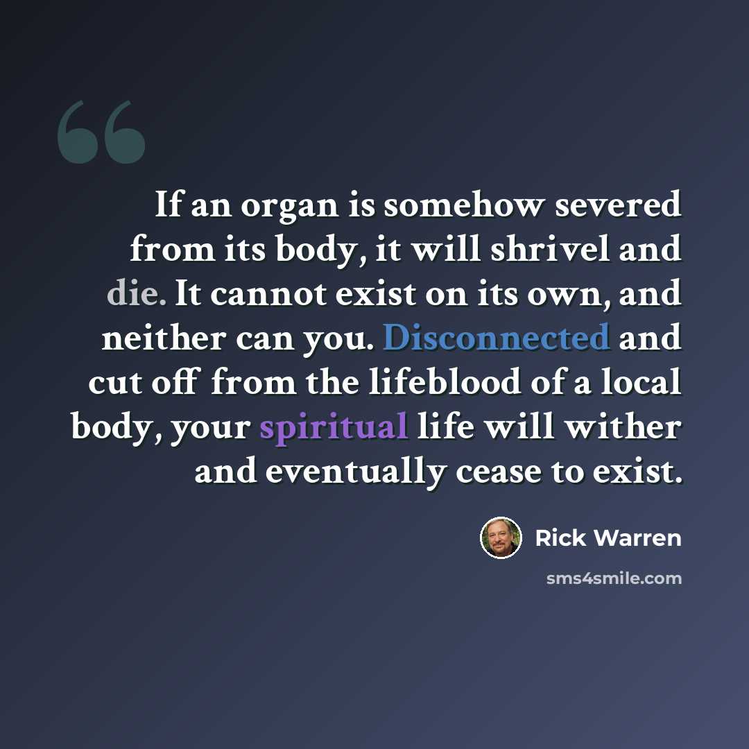 “If an organ is somehow severed from its body, it will shrivel and die. It cannot exist on its own, and neither can you. Disconnected and cut off from the lifeblood of a local body, your spiritual life will wither and eventually cease to exist.” quote by Rick Warren
