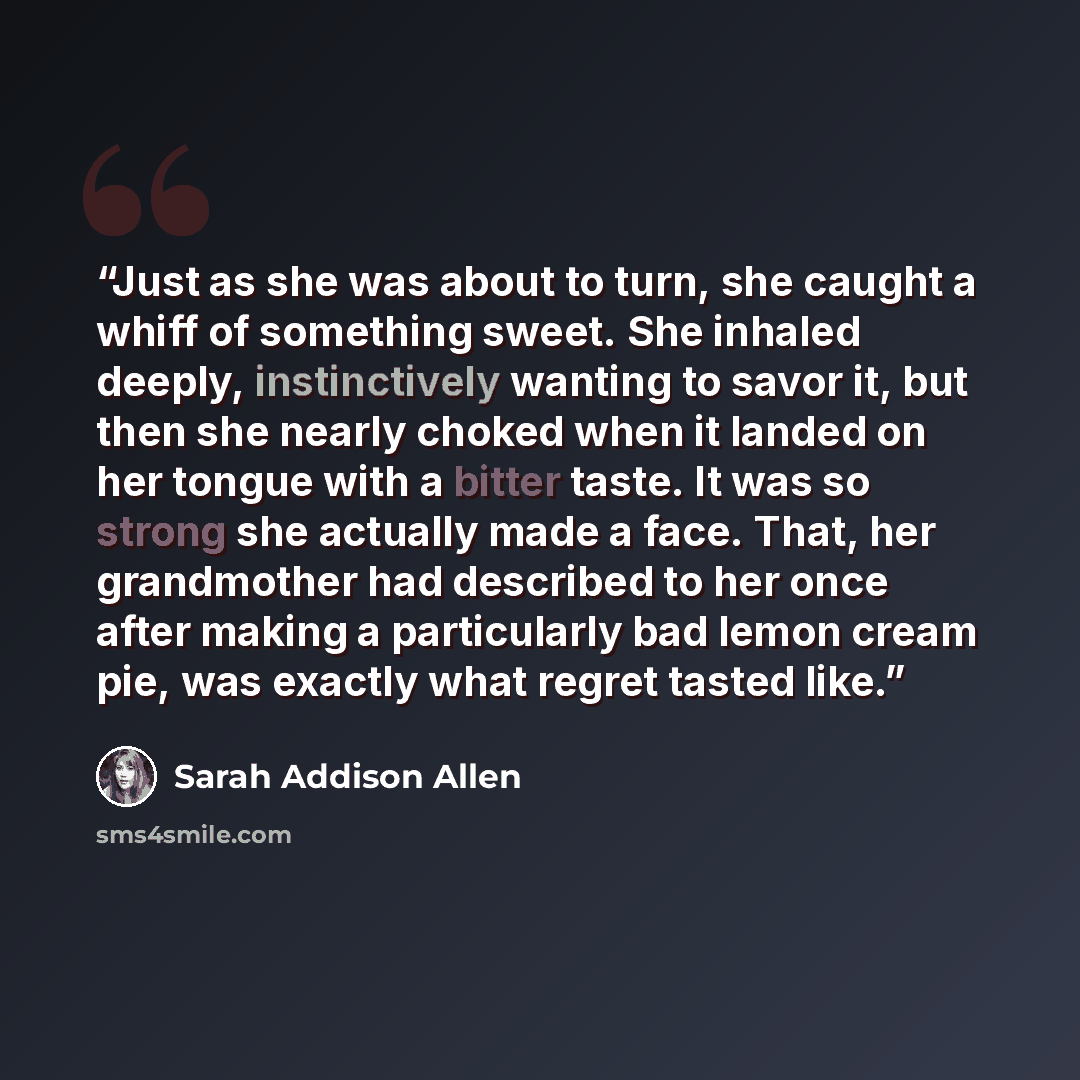 “Just as she was about to turn, she caught a whiff of something sweet. She inhaled deeply, instinctively wanting to savor it, but then she nearly choked when it landed on her tongue with a bitter taste. It was so strong she actually made a face. That, her grandmother had described to her once after…” quote by Sarah Addison Allen