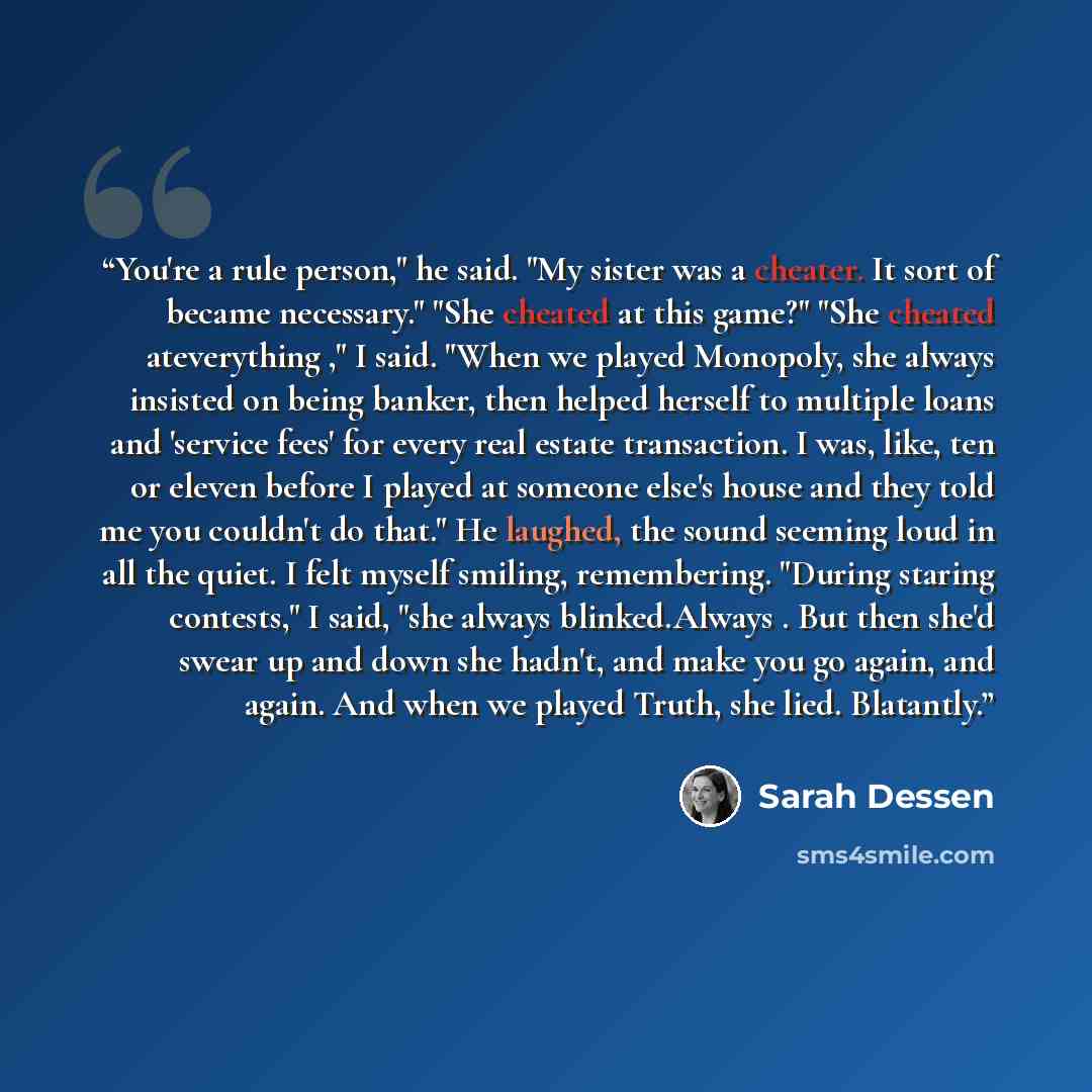 “You're a rule person," he said. "My sister was a cheater. It sort of became necessary." "She cheated at this game?" "She cheated ateverything ," I said. "When we played Monopoly, she always insisted on being banker, then helped herself to multiple loans and 'service fees' for every real estate…” quote by Sarah Dessen